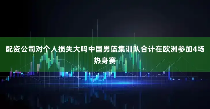 配资公司对个人损失大吗中国男篮集训队合计在欧洲参加4场热身赛