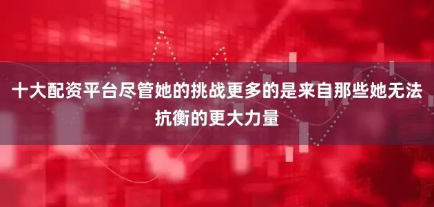 十大配资平台尽管她的挑战更多的是来自那些她无法抗衡的更大力量